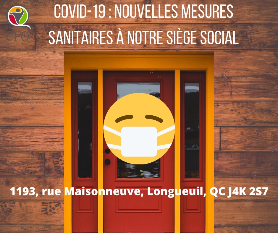 Nouvelles mesures sanitaires au Siège social Compte tenu des nouvelles consignes de la santé publique relativement au port du masque obligatoire dans les lieux publics fermés, nous avons ajouté de nouvelles mesures sanitaires au Siège social des Cercles de Fermières du Québec, situé au 1193 rue Maisonneuve, Longueuil (Québec) J4K 2S7.